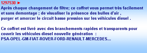 Zone de Texte: 1297530 ►
Aprs chaque changement de filtre; ce coffret vous permet trs facilement
et sans demontage ; de visualiser la prsence des bulles d'air ,
purger et amorcer le circuit basse pression sur les vhicules diesel .

Ce coffret est livr avec des branchements rapides et transparents pour
couvrir les vhicules diesel nouvelle gnration  : 
PSA-OPEL-GM-FIAT-ROVER-FORD-RENAULT-MERCEDES...

