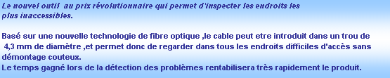 Zone de Texte: Le nouvel outil  au prix rvolutionnaire qui permet d'inspecter les endroits les 
plus inaccessibles.

Bas sur une nouvelle technologie de fibre optique ,le cable peut etre introduit dans un trou de
 4,3 mm de diamtre ,et permet donc de regarder dans tous les endroits difficiles d'accs sans 
dmontage couteux.
Le temps gagn lors de la dtection des problmes rentabilisera trs rapidement le produit.