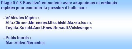 Zone de Texte: Plage 0  8 Bars livr en malette avec adaptateurs et embouts rapides pour controler la pression d'huile sur :

  - Vhicules lgrs :
    Alfa-Citroen-Mercedes-Mitsubishi-Mazda-Isuzu-
    Toyota-Suzuki-Audi-Bmw-Renault-Volskwagen

  - Poids lourds :
    Man-Volvo-Mercedes
