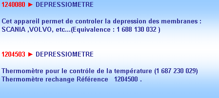 Zone de Texte: 1240080 ► DEPRESSIOMETRE

Cet appareil permet de controler la depression des membranes :
SCANIA ,VOLVO, etc...(Equivalence : 1 688 130 032 )


1204503 ► DEPRESSIOMETRE

Thermomtre pour le contrle de la temprature (1 687 230 029)
Thermomtre rechange Rfrence   1204500 .